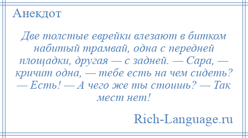 
    Две толстые еврейки влезают в битком набитый трамвай, одна с передней площадки, другая — с задней. — Сара, — кричит одна, — тебе есть на чем сидеть? — Есть! — А чего же ты стоишь? — Так мест нет!