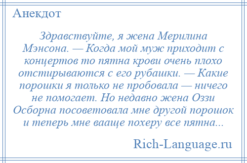 
    Здравствуйте, я жена Мерилина Мэнсона. — Когда мой муж приходит с концертов то пятна крови очень плохо отстирываются с его рубашки. — Какие порошки я только не пробовала — ничего не помогает. Но недавно жена Оззи Осборна посоветовала мне другой порошок и теперь мне вааще похеру все пятна...