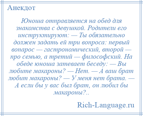 
    Юноша отправляется на обед для знакомства с девушкой. Родители его инструктируют: — Ты обязательно должен задать ей три вопроса: первый вопарос — гастрономический, второй — про семью, а третий — философский. На обеде юноша затевает беседу: — Вы любите макароны? — Нет. — А ваш брат любит макароны? — У меня нет брата. — А если бы у вас был брат, он любил бы макароны?..