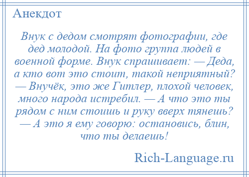 
    Внук с дедом смотрят фотографии, где дед молодой. На фото группа людей в военной форме. Внук спрашивает: — Деда, а кто вот это стоит, такой неприятный? — Внучёк, это же Гитлер, плохой человек, много народа истребил. — А что это ты рядом с ним стоишь и руку вверх тянешь? — А это я ему говорю: остановись, блин, что ты делаешь!