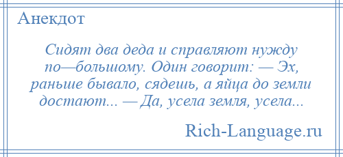 
    Сидят два деда и справляют нужду по—большому. Один говорит: — Эх, раньше бывало, сядешь, а яйца до земли достают... — Да, усела земля, усела...