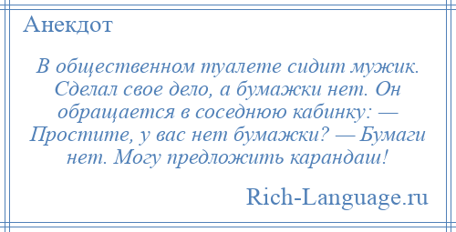 
    В общественном туалете сидит мужик. Сделал свое дело, а бумажки нет. Он обращается в соседнюю кабинку: — Простите, у вас нет бумажки? — Бумаги нет. Могу предложить карандаш!