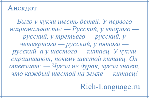 
    Было у чукчи шесть детей. У первого национальность: — Русский, у второго — русский, у третьего — русский, у четвертого — русский, у пятого — русский, а у шестого — китаец. У чукчи спрашивают, почему шестой китаец. Он отвечает: — Чукча не дурак, чукча знает, что каждый шестой на земле — китаец!