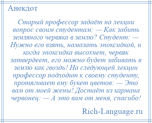 
    Старый профессор задаёт на лекции вопрос своим студентам: — Как забить земляного червяка в землю? Студент: — Нужно его взять, намазать эпоксидкой, и когда эпоксидка высохнет, червяк затвердеет, его можно будет забивать в землю как гвоздь! На следующей лекции профессор подходит к своему студенту, протягивает ему букет цветов: — Это вам от моей жены! Достаёт из кармана червонец: — А это вам от меня, спасибо!