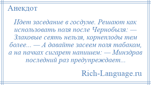 
    Идет заседание в госдуме. Решают как использовать поля после Чернобыля: — Злаковые сеять нельзя, корнеплоды тем более... — А давайте засеем поля табаком, а на пачках сигарет напишем: — Минздрав последний раз предупреждает...