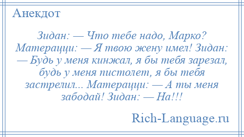 
    Зидан: — Что тебе надо, Марко? Матерацци: — Я твою жену имел! Зидан: — Будь у меня кинжал, я бы тебя зарезал, будь у меня пистолет, я бы тебя застрелил... Матерацци: — А ты меня забодай! Зидан: — На!!!