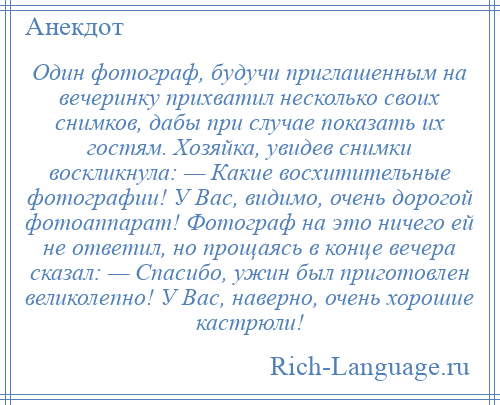 
    Один фотограф, будучи приглашенным на вечеринку прихватил несколько своих снимков, дабы при случае показать их гостям. Хозяйка, увидев снимки воскликнула: — Какие восхитительные фотографии! У Вас, видимо, очень дорогой фотоаппарат! Фотограф на это ничего ей не ответил, но прощаясь в конце вечера сказал: — Спасибо, ужин был приготовлен великолепно! У Вас, наверно, очень хорошие кастрюли!