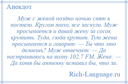 
    Муж с женой поздно ночью спят в постели. Кругом тихо, все заснули. Муж просыпается и давай жену за сосок крутить. Туда, сюда крутит. Тут жена просыпается и говорит: — Ты что это делаешь? Муж отвечает: — Да настраиваюсь на волну 102.7 FM. Жена: — Да хотя бы антенну вставил бы, что ли.