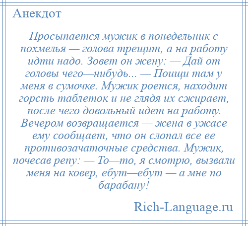 
    Просыпается мужик в понедельник с похмелья — голова трещит, а на работу идти надо. Зовет он жену: — Дай от головы чего—нибудь... — Поищи там у меня в сумочке. Мужик роется, находит горсть таблеток и не глядя их сжирает, после чего довольный идет на работу. Вечером возвращается — жена в ужасе ему сообщает, что он слопал все ее противозачаточные средства. Мужик, почесав репу: — То—то, я смотрю, вызвали меня на ковер, ебут—ебут — а мне по барабану!