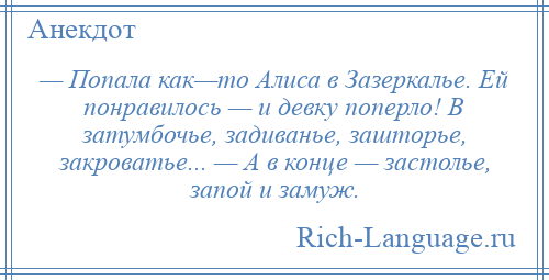 
    — Попала как—то Алиса в Зазеркалье. Ей понравилось — и девку поперло! В затумбочье, задиванье, зашторье, закроватье... — А в конце — застолье, запой и замуж.