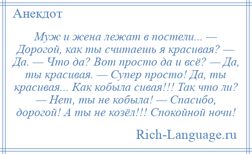 
    Муж и жена лежат в постели... — Дорогой, как ты считаешь я красивая? — Да. — Что да? Вот просто да и всё? — Да, ты красивая. — Супер просто! Да, ты красивая... Как кобыла сивая!!! Так что ли? — Нет, ты не кобыла! — Спасибо, дорогой! А ты не козёл!!! Спокойной ночи!