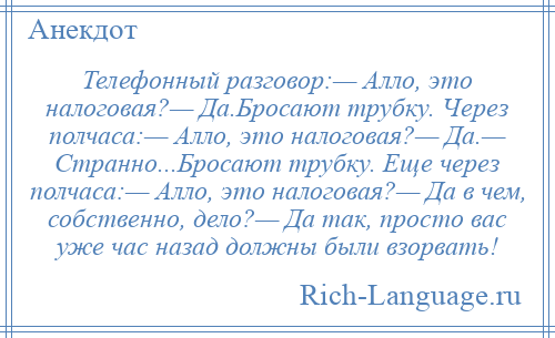 
    Телефонный разговор:— Алло, это налоговая?— Да.Бросают трубку. Через полчаса:— Алло, это налоговая?— Да.— Странно...Бросают трубку. Еще через полчаса:— Алло, это налоговая?— Да в чем, собственно, дело?— Да так, просто вас уже час назад должны были взорвать!