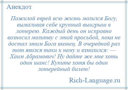 
    Пожилой еврей всю жизнь молился Богу, вымаливая себе крупный выигрыш в лотерею. Каждый день он исправно возносил молитву с этой просьбой, пока не достал этим Бога вконец. В очередной раз тот явился таки к нему и взмолился: — Хаим Абрамович! Hу дайте же мне хоть один шанс! Купите хотя бы один лотерейный билет!