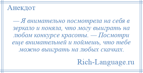 
    — Я внимательно посмотрела на себя в зеркало и поняла, что могу выиграть на любом конкурсе красоты. — Посмотри еще внимательней и поймешь, что тебе можно выиграть на любых скачках.