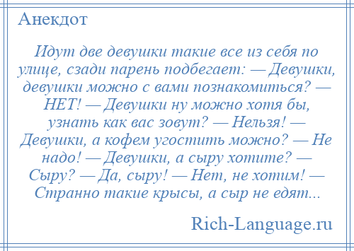 
    Идут две девушки такие все из себя по улице, сзади парень подбегает: — Девушки, девушки можно с вами познакомиться? — НЕТ! — Девушки ну можно хотя бы, узнать как вас зовут? — Нельзя! — Девушки, а кофем угостить можно? — Не надо! — Девушки, а сыру хотите? — Сыру? — Да, сыру! — Нет, не хотим! — Странно такие крысы, а сыр не едят...