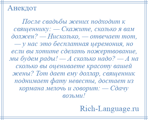 
    После свадьбы жених подходит к священнику: — Скажите, сколько я вам должен? — Нисколько, — отвечает тот, — у нас это бесплатная церемония, но если вы хотите сделать пожертвование, мы будем рады! — А сколько надо? — А на сколько вы оцениваете красоту вашей жены? Тот дает ему доллар, священник поднимает фату невесты, достает из кормана мелочь и говорит: — Сдачу возьми!