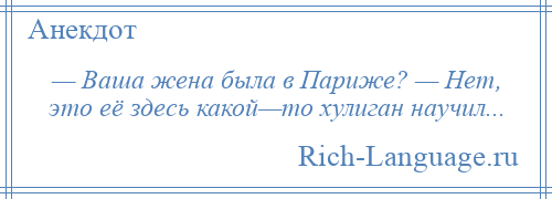 
    — Ваша жена была в Париже? — Нет, это её здесь какой—то хулиган научил...