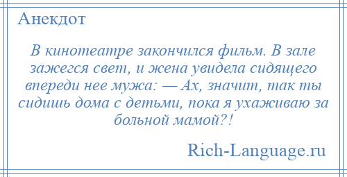 
    В кинотеатре закончился фильм. В зале зажегся свет, и жена увидела сидящего впереди нее мужа: — Ах, значит, так ты сидишь дома с детьми, пока я ухаживаю за больной мамой?!