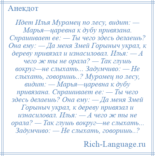 
    Идет Илья Муромец по лесу, видит: — Марья—царевна к дубу привязана. Спрашивает ее: — Ты чего здесь делаешь? Она ему: — Да меня Змей Горыныч украл, к дереву привязал и изнасиловал. Илья: — А чего ж ты не орала? — Так глушь вокруг—не слыхать... Задумчиво: — Не слыхать, говоришь..? Муромец по лесу, видит: — Марья—царевна к дубу привязана. Спрашивает ее: — Ты чего здесь делаешь? Она ему: — Да меня Змей Горыныч украл, к дереву привязал и изнасиловал. Илья: — А чего ж ты не орала? — Так глушь вокруг—не слыхать... Задумчиво: — Не слыхать, говоришь..?