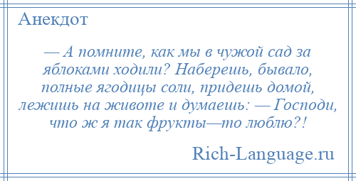 
    — А помните, как мы в чужой сад за яблоками ходили? Наберешь, бывало, полные ягодицы соли, придешь домой, лежишь на животе и думаешь: — Господи, что ж я так фрукты—то люблю?!