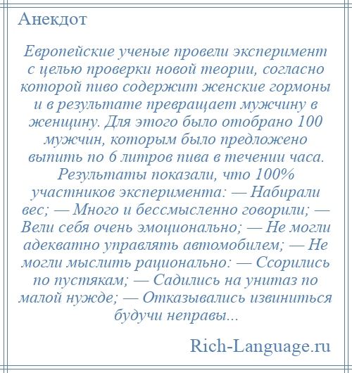 
    Европейские ученые провели эксперимент с целью проверки новой теории, согласно которой пиво содержит женские гормоны и в результате превращает мужчину в женщину. Для этого было отобрано 100 мужчин, которым было предложено выпить по 6 литров пива в течении часа. Результаты показали, что 100% участников эксперимента: — Набирали вес; — Много и бессмысленно говорили; — Вели себя очень эмоционально; — Не могли адекватно управлять автомобилем; — Не могли мыслить рационально: — Ссорились по пустякам; — Садились на унитаз по малой нужде; — Отказывались извиниться будучи неправы...