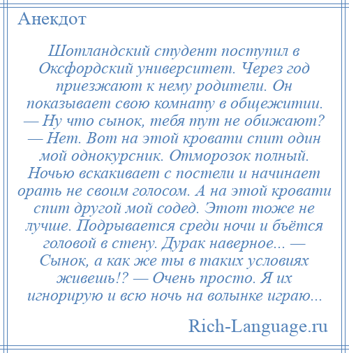 
    Шотландский студент поступил в Оксфордский университет. Через год приезжают к нему родители. Он показывает свою комнату в общежитии. — Ну что сынок, тебя тут не обижают? — Нет. Вот на этой кровати спит один мой однокурсник. Отморозок полный. Ночью вскакивает с постели и начинает орать не своим голосом. А на этой кровати спит другой мой содед. Этот тоже не лучше. Подрывается среди ночи и бъётся головой в стену. Дурак наверное... — Сынок, а как же ты в таких условиях живешь!? — Очень просто. Я их игнорирую и всю ночь на волынке играю...