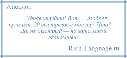 
    — Здравствуйте! Вот — изобрёл пулемёт. 20 выстрелов в минуту. Что? — Да, не быстрый — но зато какой экономный!