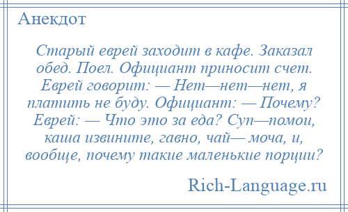 
    Старый еврей заходит в кафе. Заказал обед. Поел. Официант приносит счет. Еврей говорит: — Нет—нет—нет, я платить не буду. Официант: — Почему? Еврей: — Что это за еда? Суп—помои, каша извините, гавно, чай— моча, и, вообще, почему такие маленькие порции?