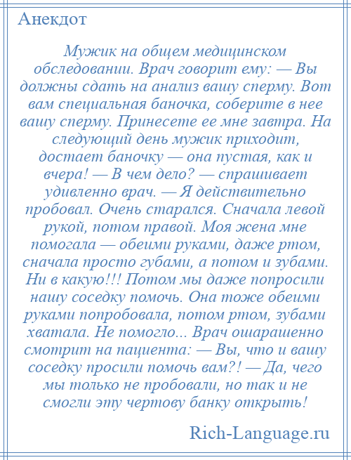 
    Мужик на общем медицинском обследовании. Врач говорит ему: — Вы должны сдать на анализ вашу сперму. Вот вам специальная баночка, соберите в нее вашу сперму. Принесете ее мне завтра. На следующий день мужик приходит, достает баночку — она пустая, как и вчера! — В чем дело? — спрашивает удивленно врач. — Я действительно пробовал. Очень старался. Сначала левой рукой, потом правой. Моя жена мне помогала — обеими руками, даже ртом, сначала просто губами, а потом и зубами. Ни в какую!!! Потом мы даже попросили нашу соседку помочь. Она тоже обеими руками попробовала, потом ртом, зубами хватала. Не помогло... Врач ошарашенно смотрит на пациента: — Вы, что и вашу соседку просили помочь вам?! — Да, чего мы только не пробовали, но так и не смогли эту чертову банку открыть!