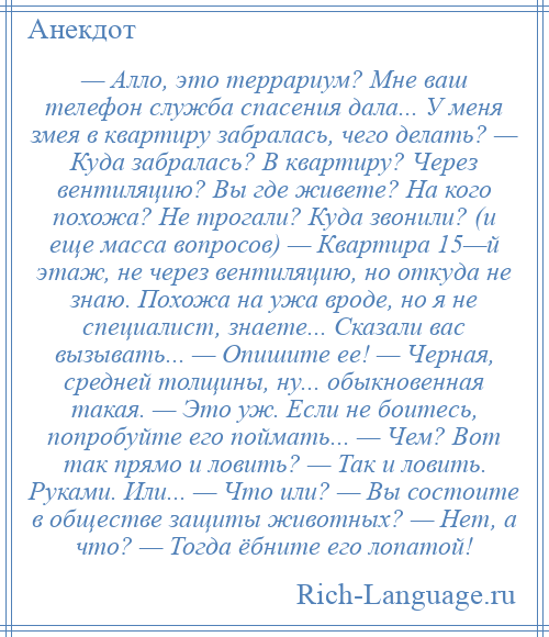 
    — Алло, это террариум? Мне ваш телефон служба спасения дала... У меня змея в квартиру забралась, чего делать? — Куда забралась? В квартиру? Через вентиляцию? Вы где живете? На кого похожа? Не трогали? Куда звонили? (и еще масса вопросов) — Квартира 15—й этаж, не через вентиляцию, но откуда не знаю. Похожа на ужа вроде, но я не специалист, знаете... Сказали вас вызывать... — Опишите ее! — Черная, средней толщины, ну... обыкновенная такая. — Это уж. Если не боитесь, попробуйте его поймать... — Чем? Вот так прямо и ловить? — Так и ловить. Руками. Или... — Что или? — Вы состоите в обществе защиты животных? — Нет, а что? — Тогда ёбните его лопатой!