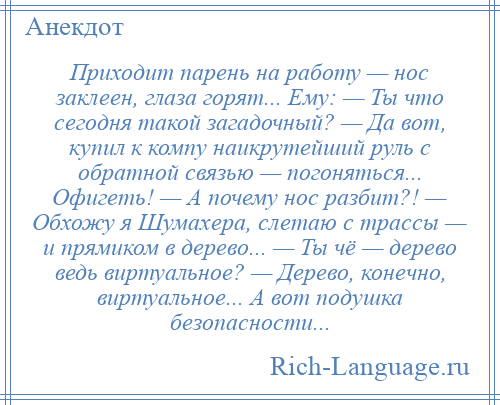 
    Приходит парень на работу — нос заклеен, глаза горят... Ему: — Ты что сегодня такой загадочный? — Да вот, купил к компу наикрутейший руль с обратной связью — погоняться... Офигеть! — А почему нос разбит?! — Обхожу я Шумахера, слетаю с трассы — и прямиком в дерево... — Ты чё — дерево ведь виртуальное? — Дерево, конечно, виртуальное... А вот подушка безопасности...