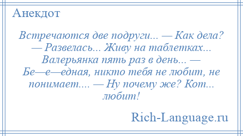 
    Встречаются две подруги... — Как дела? — Развелась... Живу на таблетках... Валерьянка пять раз в день... — Бе—е—едная, никто тебя не любит, не понимает.... — Ну почему же? Кот... любит!