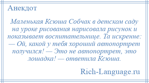 
    Маленькая Ксюша Собчак в детском саду на уроке рисования нарисовала рисунок и показывает воспитательнице. Та искренне: — Ой, какой у тебя хороший автопортрет получился! — Это не автопортрет, это лошадка! — ответила Ксюша.
