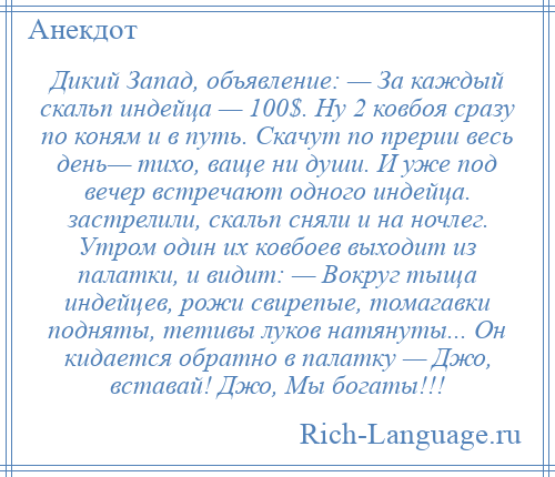 
    Дикий Запад, объявление: — За каждый скальп индейца — 100$. Ну 2 ковбоя сразу по коням и в путь. Скачут по прерии весь день— тихо, ваще ни души. И уже под вечер встречают одного индейца. застрелили, скальп сняли и на ночлег. Утром один их ковбоев выходит из палатки, и видит: — Вокруг тыща индейцев, рожи свирепые, томагавки подняты, тетивы луков натянуты... Он кидается обратно в палатку — Джо, вставай! Джо, Мы богаты!!!