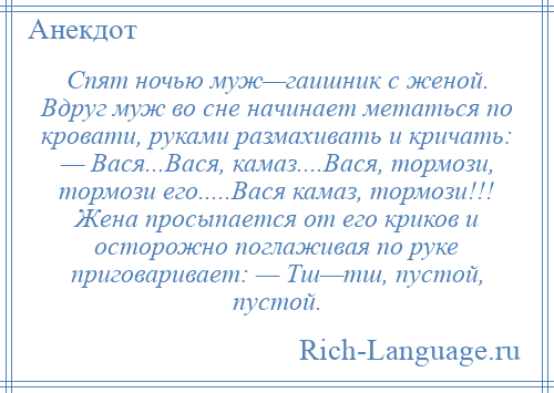 
    Спят ночью муж—гаишник с женой. Вдруг муж во сне начинает метаться по кровати, руками размахивать и кричать: — Вася...Вася, камаз....Вася, тормози, тормози его.....Вася камаз, тормози!!! Жена просыпается от его криков и осторожно поглаживая по руке приговаривает: — Тш—тш, пустой, пустой.