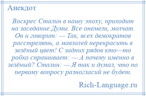 
    Воскрес Сталин в нашу эпоху, приходит на заседание Думы. Все онемели, молчат. Он и говорит: — Так, всех демократов расстрелять, а мавзолей перекрасить в зелёный цвет! С задних рядов кто—то робко спрашивает: — А почему именно в зелёный? Сталин: — Я так и думал, что по первому вопросу разногласий не будет.