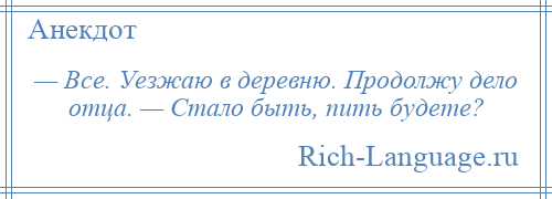 
    — Все. Уезжаю в деревню. Продолжу дело отца. — Стало быть, пить будете?