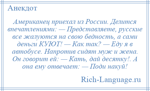 
    Американец приехал из России. Делится впечатлениями: — Представляете, русские все жалуются на свою бедность, а сами деньги КУЮТ! — Как так? — Еду я в автобусе. Напротив сидят муж и жена. Он говорит ей: — Кать, дай десятку!. А она ему отвечает: — Поди накуй!