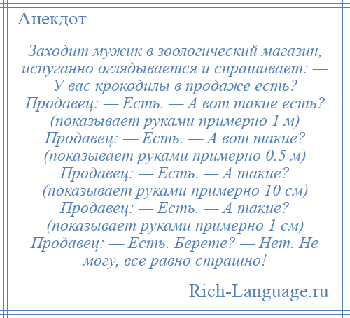 
    Заходит мужик в зоологический магазин, испуганно оглядывается и спрашивает: — У вас крокодилы в продаже есть? Продавец: — Есть. — А вот такие есть? (показывает руками примерно 1 м) Продавец: — Есть. — А вот такие? (показывает руками примерно 0.5 м) Продавец: — Есть. — А такие? (показывает руками примерно 10 см) Продавец: — Есть. — А такие? (показывает руками примерно 1 см) Продавец: — Есть. Берете? — Нет. Не могу, все равно страшно!