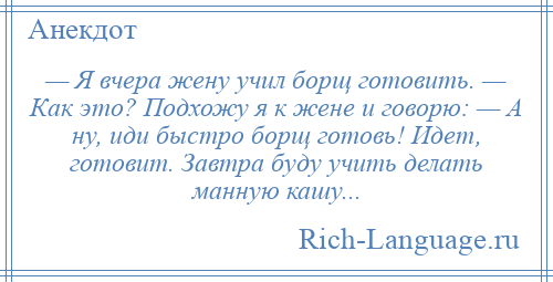 
    — Я вчера жену учил борщ готовить. — Как это? Подхожу я к жене и говорю: — А ну, иди быстро борщ готовь! Идет, готовит. Завтра буду учить делать манную кашу...
