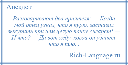 
    Разговаривают два приятеля: — Когда мой отец узнал, что я курю, заставил выкурить при нем целую пачку сигарет! — И что? — Да вот жду, когда он узнает, что я пью...