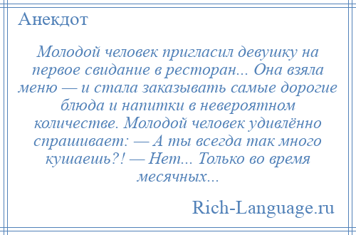 
    Молодой человек пригласил девушку на первое свидание в ресторан... Она взяла меню — и стала заказывать самые дорогие блюда и напитки в невероятном количестве. Молодой человек удивлённо спрашивает: — А ты всегда так много кушаешь?! — Нет... Только во время месячных...