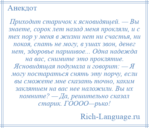 
    Приходит старичок к ясновидящей. — Вы знаете, сорок лет назад меня прокляли, и с тех пор у меня в жизни нет ни счастья, ни покоя, спать не могу, в ушах звон, денег нет, здоровье паршивое... Одна надежда на вас, снимите это проклятие. Ясновидящая подумала и говорит: — Я могу постараться снять эту порчу, если вы сможете мне сказать точно, каким заклятием на вас нее наложили. Вы их помните? — Да, решительно сказал старик. ГОООО—рько!