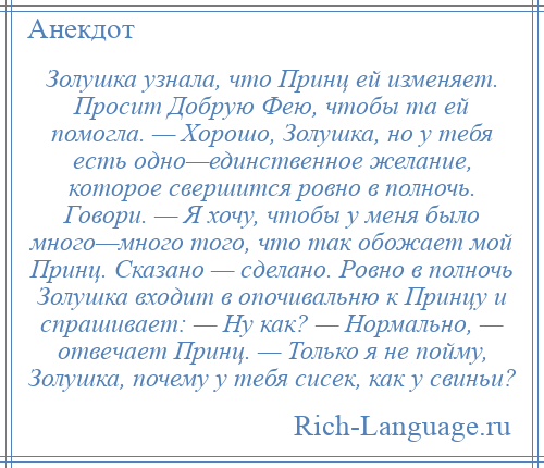 
    Золушка узнала, что Принц ей изменяет. Просит Добрую Фею, чтобы та ей помогла. — Хорошо, Золушка, но у тебя есть одно—единственное желание, которое свершится ровно в полночь. Говори. — Я хочу, чтобы у меня было много—много того, что так обожает мой Принц. Сказано — сделано. Ровно в полночь Золушка входит в опочивальню к Принцу и спрашивает: — Ну как? — Нормально, — отвечает Принц. — Только я не пойму, Золушка, почему у тебя сисек, как у свиньи?