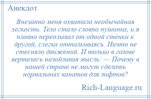 
    Внезапно меня охватила необычайная легкость. Тело стало словно пушинка, и я плавно переплывал от одной стенки к другой, слегка отталкиваясь. Ничто не стесняло движений. И только в голове вертелась назойливая мысль: — Почему в нашей стране не могут сделать нормальных канатов для лифтов?