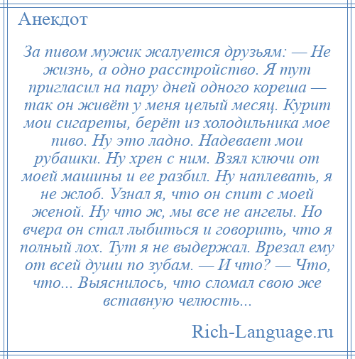 
    За пивом мужик жалуется друзьям: — Не жизнь, а одно расстройство. Я тут пригласил на пару дней одного кореша — так он живёт у меня целый месяц. Курит мои сигареты, берёт из холодильника мое пиво. Ну это ладно. Надевает мои рубашки. Ну хрен с ним. Взял ключи от моей машины и ее разбил. Ну наплевать, я не жлоб. Узнал я, что он спит с моей женой. Ну что ж, мы все не ангелы. Но вчера он стал лыбиться и говорить, что я полный лох. Тут я не выдержал. Врезал ему от всей души по зубам. — И что? — Что, что... Выяснилось, что сломал свою же вставную челюсть...