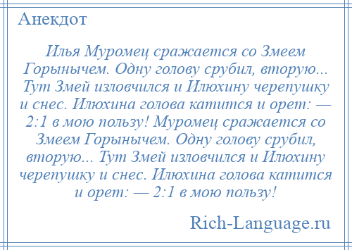 
    Илья Муромец сражается со Змеем Горынычем. Одну голову срубил, вторую... Тут Змей изловчился и Илюхину черепушку и снес. Илюхина голова катится и орет: — 2:1 в мою пользу! Муромец сражается со Змеем Горынычем. Одну голову срубил, вторую... Тут Змей изловчился и Илюхину черепушку и снес. Илюхина голова катится и орет: — 2:1 в мою пользу!