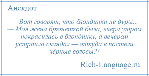 
    — Вот говорят, что блондинки не дуры... — Моя жена брюнеткой была, вчера утром покрасилась в блондинку, а вечером устроила скандал — откуда в постели чёрные волосы?!