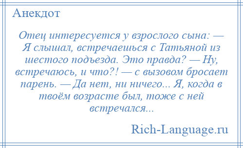 
    Отец интересуется у взрослого сына: — Я слышал, встречаешься с Татьяной из шестого подъезда. Это правда? — Ну, встречаюсь, и что?! — с вызовом бросает парень. — Да нет, ни ничего... Я, когда в твоём возрасте был, тоже с ней встречался...