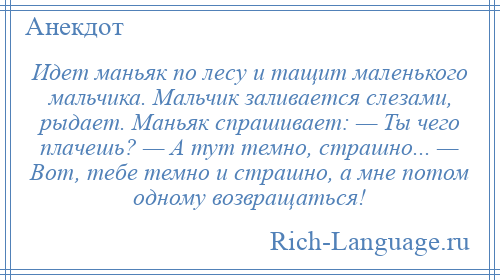 
    Идет маньяк по лесу и тащит маленького мальчика. Мальчик заливается слезами, рыдает. Маньяк спрашивает: — Ты чего плачешь? — А тут темно, страшно... — Вот, тебе темно и страшно, а мне потом одному возвращаться!